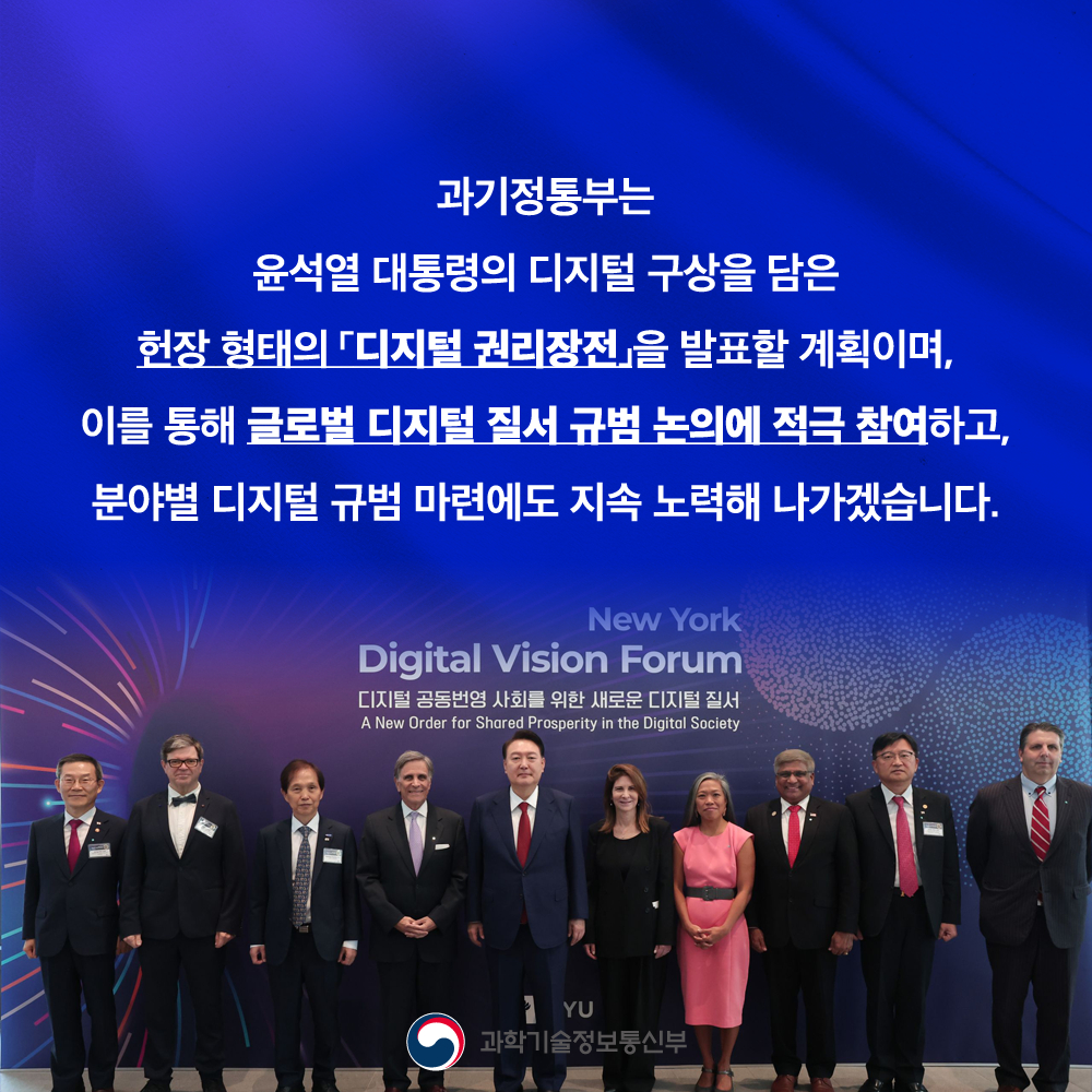 과기정통부는 윤석열 대통령의 디지털 구상을 담은 헌장 형태의 디지털 권리장전을 발표할 계획이며, 이를 통해 글로벌 디지털 질서 규범 논의에 적극 참여하고, 분야별 디지털 규범 마련에도 지속 노력해 나가겠습니다.