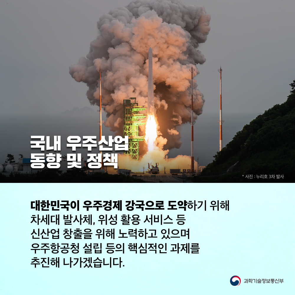 국내 우주산업 동향 및 정책 대한민국이 우주경제 강국으로 도약하기 위해 차세대 발사체, 위성 활용 서비스 등 신산업 창출을 위해 노력하고 있으며 우주항공청 설립 등의 핵심적인 과제를 추진해 나가겠습니다.