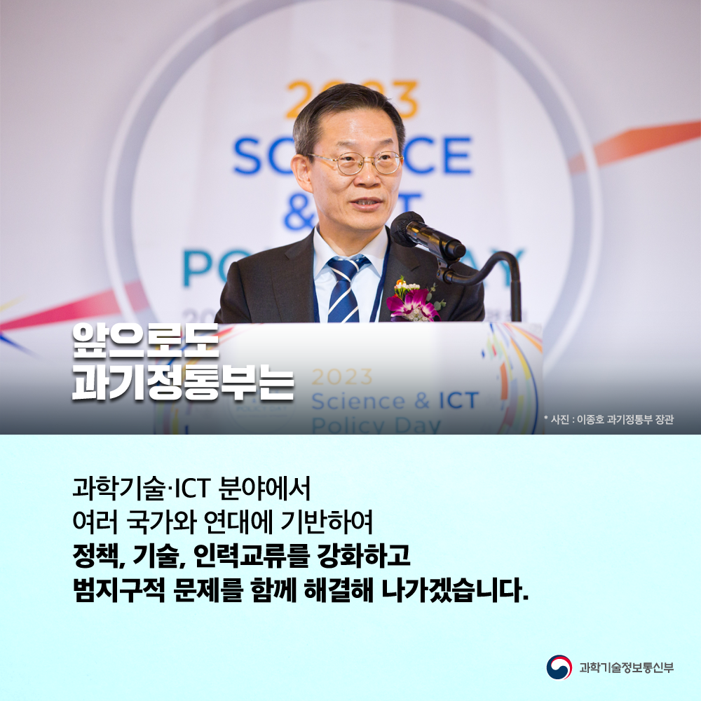 앞으로도 과기정통부는 과학기술·ICT 분야에서 여러 국가와 연대에 기반하여 정책, 기술, 인력교류를 강화하고 범지구적 문제를 함께 해결해 나가겠습니다.