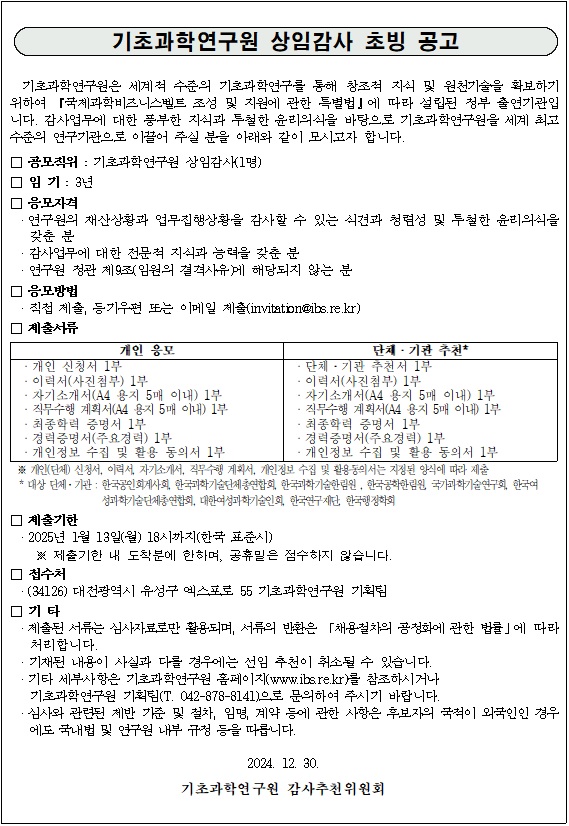 
기초과학연구원 상임감사 초빙 공고
기초과학연구원은 세계적 수준의 기초과학연구를 통해 창조적 지식 및 원천기술을 확보하기 위하여 「국제과학비즈니벨트 조성 및 지원에 관한 특별법」에 따라 설립된 정부 출연연구기관입니다. 감사업무에 대한 풍부한 지식과 투철한 윤리의식을 바탕으로 기초과학연구원을 세계 최고 수준의 연구기관으로 이끌어 주실 분을 아래와 같이 모시고자 합니다.

● 공모직위: 기초과학연구원 상임감사(1명)
● 임기: 3년
● 응모자격
연구원의 재산상황과 업무집행상황을 감사할 수 있는 식견과 청렴성 및 투철한 윤리의식을 갖춘 분
감사업무에 대한 전문적 지식과 능력을 갖춘 분
연구원 정관 제9조(임원의 결격사유)에 해당되지 않는 분
● 응모방법
직접제출, 등기우편 또는 이메일 제출(invitation@ibs.re.kr)
● 제출서류
개인 응모
개인 신청서 1부
이력서(사진첨부) 1부
자기소개서(A4 용지 5매 이내) 1부
직무수행계획서(A4 용지 5매 이내) 1부
최종학력 증명서 1부
경력증명서(주요경력) 1부
개인정보 수집 및 활용 동의서 1부

단체·기관 추천 *
단체·기관 추천서 1부
이력서(사진첨부) 1부
자기소개서(A4 용지 5매 이내) 1부
직무수행 계획서(A4 용지 5매 이내) 1부
최종학력 증명서 1부
경력증명서(주요경력) 1부
개인정보 수집 및 활용 동의서 1부

※ 개인(단체) 신청서, 이력서, 자기소개서, 직무수행 계획서, 개인정보 수집 및 활용동의서는 지정된 양식에 따라 제출
* 대상·기관 : 한국공인회계사회, 한국과학기술단체총연합회, 한국과학기술한림원, 한국공학한림원, 국가과학기술연구회, 한국여성과학기술단체총연합회,
대한여성과학기술인회, 한국연구제단, 한국행정학회

● 제출기한
2025년 1월 13일(월) 18시까지(한국 표준시)
※ 제출기한 내 도착분에 한하여, 공휴일은 점수하지 않습니다.
● 접수처
(34126) 대전광역시 유성구 엑스포로 55 기초과학연구원 기획팀
● 기타
제출된 서류는 심사자료로만 활용되며, 서류의 반환은 「채용절차의 공정화에 관한 법률」에 따라 처리합니다.
기재된 내용이 사실과 다를 경우에는 선임 추천이 취소될 수 있습니다.
기타 세부사항은 기초과학연구원 홈페이지(www.ibs.re.kr)를 참조하시거나 기초과학연구원 기획팀(T. 042-878-8141)으로 문의하여 주시기 바랍니다.
심사와 관련된 제반 기준 및 절차, 임명, 계약 등에 관한 사항은 후보지의 국적이 외국인인 경우에도 국내법 및 연구원 내부 규정 등을 따릅니다.

2024. 12. 30.
기초과학연구원 감사추천위원회
